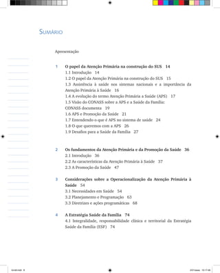 Sumário
Apresentação	
1	 O papel da Atenção Primária na construção do SUS 14
	 1.1 Introdução 14
	 1.2 O papel da Atenção Primária na construção do SUS 15
	 1.3 Assistência à saúde nos sistemas nacionais e a importância da
Atenção Primária à Saúde 16
	 1.4 A evolução do termo Atenção Primária a Saúde (APS) 17
	 1.5 Visão do CONASS sobre a APS e a Saúde da Família:
	 CONASS documenta 19
	 1.6 APS e Promoção da Saúde 21
	 1.7 Entendendo o que é APS no sistema de saúde 24
	 1.8 O que queremos com a APS 26
	 1.9 Desafios para a Saúde da Família 27
2	 Os fundamentos da Atenção Primária e da Promoção da Saúde 36
	 2.1 Introdução 36
	 2.2 As características da Atenção Primária à Saúde 37
	 2.3 A Promoção da Saúde 47
	
3	 Considerações sobre a Operacionalização da Atenção Primária à
Saúde	 54
	 3.1 Necessidades em Saúde 54
	 3.2 Planejamento e Programação 63
	 3.3 Diretrizes e ações programáticas 68
4	 A Estratégia Saúde da Família 74
	 4.1 Integralidade, responsabilidade clínica e territorial da Estratégia
Saúde da Família (ESF) 74
livro8.indd 8 2/21/aaaa 10:17:46
 