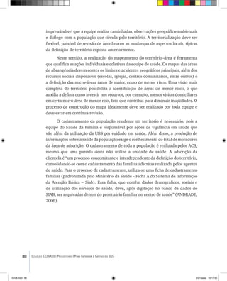 80 Coleção CONASS | Progestores ������� ����������� ���������� ���| Para Entender a Gestão do SUS
imprescindível que a equipe realize caminhadas, observações geográfico-ambientais
e diálogo com a população que circula pelo território. A territorialização deve ser
flexível, passível de revisão de acordo com as mudanças de aspectos locais, típicas
da definição de território exposta anteriormente.
Neste sentido, a realização do mapeamento do território–área é ferramenta
que qualifica as ações individuais e coletivas da equipe de saúde. Os mapas das áreas
de abrangência devem conter os limites e acidentes geográficos principais, além dos
recursos sociais disponíveis (escolas, igrejas, centros comunitários, entre outros) e
a definição das micro-áreas tanto de maior, como de menor risco. Uma visão mais
completa do território possibilita a identificação de áreas de menor risco, o que
auxilia a definir como investir nos recursos, por exemplo, menos visitas domiciliares
em certa micro-área de menor riso, fato que contribui para diminuir iniqüidades. O
processo de construção do mapa idealmente deve ser realizado por toda equipe e
deve estar em contínua revisão.
O cadastramento da população residente no território é necessário, pois a
equipe do Saúde da Família é responsável por ações de vigilância em saúde que
vão além da utilização da UBS por cuidado em saúde. Além disso, a produção de
informações sobre a saúde da população exige o conhecimento do total de moradores
da área de adscrição. O cadastramento de toda a população é realizada pelos ACS,
mesmo que uma parcela desta não utilize a unidade de saúde. A adscrição da
clientela é “um processo concomitante e interdependente da definição do território,
consolidando-se com o cadastramento das famílias adscritas realizado pelos agentes
de saúde. Para o processo de cadastramento, utiliza-se uma ficha de cadastramento
familiar (padronizada pelo Ministério da Saúde – Ficha A do Sistema de Informação
da Atenção Básica – Siab). Essa ficha, que contêm dados demográficos, sociais e
de utilização dos serviços de saúde, deve, após digitação no banco de dados do
SIAB, ser arquivadas dentro do prontuário familiar no centro de saúde” (ANDRADE,
2006).
livro8.indd 80 2/21/aaaa 10:17:55
 