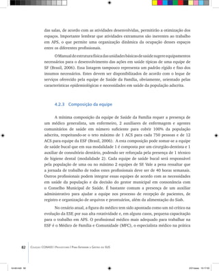 82 Coleção CONASS | Progestores ������� ����������� ���������� ���| Para Entender a Gestão do SUS
das salas, de acordo com as atividades desenvolvidas, permitirão a otimização dos
espaços. Importante lembrar que atividades extramuros são inerentes ao trabalho
em APS, o que permite uma organização dinâmica da ocupação desses espaços
entre os diferentes profissionais.
OManualdeestruturafísicadasunidadesbásicasdesaúdesugereequipamentos
necessários para o desenvolvimento das ações em saúde típicas de uma equipe de
SF (Brasil, 2006). Essa listagem tampouco representa um padrão rígido e fixo dos
insumos necessários. Estes devem ser disponibilizados de acordo com o leque de
serviços oferecido pela equipe de Saúde da Família, obviamente, orientado pelas
características epidemiológicas e necessidades em saúde da população adscrita.
4.2.3 Composição da equipe
A mínima composição da equipe de Saúde da Família requer a presença de
um médico generalista, um enfermeiro, 2 auxiliares de enfermagem e agentes
comunitários de saúde em número suficiente para cobrir 100% da população
adscrita, respeitando-se o teto máximo de 1 ACS para cada 750 pessoas e de 12
ACS para equipe da ESF (Brasil, 2006). A esta composição pode somar-se a equipe
de saúde bucal que em sua modalidade 1 é composta por um cirurgião-dentista e 1
auxiliar de consultório dentário, podendo ser reforçada pela presença de 1 técnico
de higiene dental (modalidade 2). Cada equipe de saúde bucal será responsável
pela população de uma ou no máximo 2 equipes de SF. Vale a pena ressaltar que
a jornada de trabalho de todos estes profissionais deve ser de 40 horas semanais.
Outros profissionais podem integrar essas equipes de acordo com as necessidades
em saúde da população e da decisão do gestor municipal em consonância com
o Conselho Municipal de Saúde. É bastante comum a presença de um auxiliar
administrativo para ajudar a equipe nos processo de recepção de pacientes, de
registro e organização de arquivos e prontuários, além da alimentação do Siab.
No cenário atual, a figura do médico tem sido apontada como um nó crítico na
evolução da ESF, por sua alta rotatividade e, em alguns casos, pequena capacitação
para o trabalho em APS. O profissional médico mais adequado para trabalhar na
ESF é o Médico de Família e Comunidade (MFC), o especialista médico na prática
livro8.indd 82 2/21/aaaa 10:17:55
 