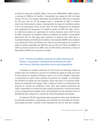 83Atenção Primária e Promoção da Saúde
da APS em nosso país (GUSSO, 2004). Uma survey (MACHADO, 2006) apontou
a presença de Médicos de Família e Comunidade nas equipes da ESF tão baixa
quanto 14% em 3.147 equipes cadastradas até dezembro de 1998. Com a expansão
da ESF para mais de 25 mil equipes atuais, a proporção de MFC se reduziu
ainda mais drasticamente, dadas a desproporção das vagas de residência médica
a favor de especialistas focais no país. Mas, há fortes perspectivas de mudanças
pela proliferação de programas de residência médica em MFC por todo o país e
de ambiciosos projetos de capacitação de recursos humanos para a ESF. No ano
de 2006, programas de residência médica em Medicina de Família e Comunidade
ofereceram mais de 350 vagas para residentes de primeiro ano. Além disso, a
Sociedade Brasileira de Medicina de Família e Comunidade (SBMFC) tem ampliado
o seu número de sócios nos últimos anos, além de ter a prerrogativa de conceder o
título de médico especialista em MFC por meio da Prova de Título da SBMFC. De
2004 ao primeiro semestre de 2006, mais de 600 médicos obtiveram o Título de
Especialista em MFC por essa prova de títulos.
4.2.4 Processo de trabalho: promoção da saúde, prevenção de
doenças, recuperação e reabilitação dos problemas de saúde
mais comuns, demanda espontânea versus ação programática
A mudança do modelo assistencial do SUS através da Estratégia Saúde da
Família exige uma mudança no processo de trabalho da equipe de saúde que deixa
de focar apenas na atenção às doenças e passa a ter seu foco dirigido à promoção
e manutenção da saúde. Nesta mudança do processo de trabalho, as atribuições
dos membros da equipe não são estanques, assim como não o é o processo saúde-
doença da população sob cuidado. Toda a equipe de saúde é co-responsável pelo
processo de atenção aos problemas, assim como pelas práticas promotoras de
saúde, respeitando-se os limites de cada categoria profissional. A divisão de tarefas
entre os componentes da equipe, dentro das atribuições de cada categoria, deve ter
flexibilidade para adequar-se a situação de saúde da população sob cuidado.
As equipes de SF são responsáveis pela promoção da saúde, pelo atendimento
da demanda espontânea e programada, por atividades de prevenção de doenças,
manutenção de saúde e atenção a fases específicas do ciclo de vida (por exemplo:
livro8.indd 83 2/21/aaaa 10:17:55
 