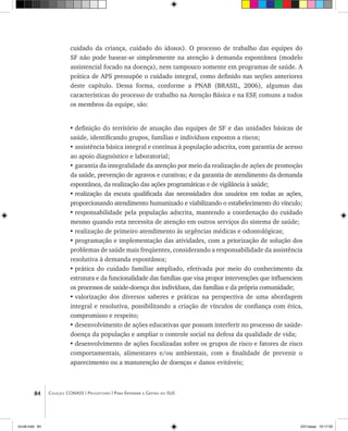 84 Coleção CONASS | Progestores ������� ����������� ���������� ���| Para Entender a Gestão do SUS
cuidado da criança, cuidado do idosos). O processo de trabalho das equipes do
SF não pode basear-se simplesmente na atenção à demanda espontânea (modelo
assistencial focado na doença), nem tampouco somente em programas de saúde. A
prática de APS pressupõe o cuidado integral, como definido nas seções anteriores
deste capítulo. Dessa forma, conforme a PNAB (BRASIL, 2006), algumas das
características do processo de trabalho na Atenção Básica e na ESF, comuns a todos
os membros da equipe, são:
•	definição do território de atuação das equipes de SF e das unidades básicas de
saúde, identificando grupos, famílias e indivíduos expostos a riscos;
•	assistência básica integral e contínua à população adscrita, com garantia de acesso
ao apoio diagnóstico e laboratorial;
•	garantia da integralidade da atenção por meio da realização de ações de promoção
da saúde, prevenção de agravos e curativas; e da garantia de atendimento da demanda
espontânea, da realização das ações programáticas e de vigilância à saúde;
•	realização da escuta qualificada das necessidades dos usuários em todas as ações,
proporcionando atendimento humanizado e viabilizando o estabelecimento do vínculo;
•	responsabilidade pela população adscrita, mantendo a coordenação do cuidado
mesmo quando esta necessita de atenção em outros serviços do sistema de saúde;
•	realização de primeiro atendimento às urgências médicas e odontológicas;
•	programação e implementação das atividades, com a priorização de solução dos
problemas de saúde mais freqüentes, considerando a responsabilidade da assistência
resolutiva à demanda espontânea;
•	prática do cuidado familiar ampliado, efetivada por meio do conhecimento da
estrutura e da funcionalidade das famílias que visa propor intervenções que influenciem
os processos de saúde-doença dos indivíduos, das famílias e da própria comunidade;
•	valorização dos diversos saberes e práticas na perspectiva de uma abordagem
integral e resolutiva, possibilitando a criação de vínculos de confiança com ética,
compromisso e respeito;
•	desenvolvimento de ações educativas que possam interferir no processo de saúde-
doença da população e ampliar o controle social na defesa da qualidade de vida;
•	desenvolvimento de ações focalizadas sobre os grupos de risco e fatores de risco
comportamentais, alimentares e/ou ambientais, com a finalidade de prevenir o
aparecimento ou a manutenção de doenças e danos evitáveis;
livro8.indd 84 2/21/aaaa 10:17:55
 