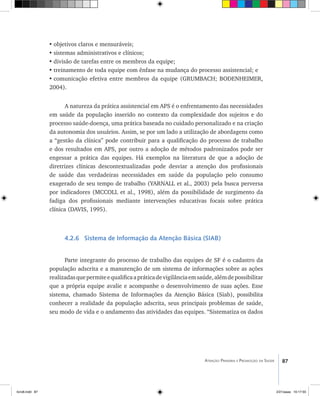 87Atenção Primária e Promoção da Saúde
•	objetivos claros e mensuráveis;
•	sistemas administrativos e clínicos;
•	divisão de tarefas entre os membros da equipe;
•	treinamento de toda equipe com ênfase na mudança do processo assistencial; e
•	comunicação efetiva entre membros da equipe (GRUMBACH; BODENHEIMER,
2004).
A natureza da prática assistencial em APS é o enfrentamento das necessidades
em saúde da população inserido no contexto da complexidade dos sujeitos e do
processo saúde-doença, uma prática baseada no cuidado personalizado e na criação
da autonomia dos usuários. Assim, se por um lado a utilização de abordagens como
a “gestão da clínica” pode contribuir para a qualificação do processo de trabalho
e dos resultados em APS, por outro a adoção de métodos padronizados pode ser
engessar a prática das equipes. Há exemplos na literatura de que a adoção de
diretrizes clínicas descontextualizadas pode desviar a atenção dos profissionais
de saúde das verdadeiras necessidades em saúde da população pelo consumo
exagerado de seu tempo de trabalho (YARNALL et al., 2003) pela busca perversa
por indicadores (MCCOLL et al., 1998), além da possibilidade de surgimento da
fadiga dos profissionais mediante intervenções educativas focais sobre prática
clínica (DAVIS, 1995).
4.2.6 Sistema de Informação da Atenção Básica (SIAB)
Parte integrante do processo de trabalho das equipes de SF é o cadastro da
população adscrita e a manutenção de um sistema de informações sobre as ações
realizadasquepermiteequalificaapráticadevigilânciaemsaúde,alémdepossibilitar
que a própria equipe avalie e acompanhe o desenvolvimento de suas ações. Esse
sistema, chamado Sistema de Informações da Atenção Básica (Siab), possibilita
conhecer a realidade da população adscrita, seus principais problemas de saúde,
seu modo de vida e o andamento das atividades das equipes. “Sistematiza os dados
livro8.indd 87 2/21/aaaa 10:17:55
 