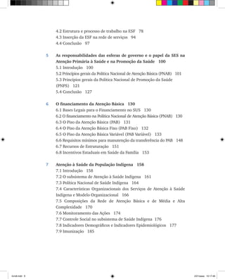 4.2 Estrutura e processo de trabalho na ESF 78
	 4.3 Inserção da ESF na rede de serviços 94
	 4.4 Conclusão 97
5	 As responsabilidades das esferas de governo e o papel da SES na
Atenção Primária à Saúde e na Promoção da Saúde 100
	 5.1 Introdução 100
	 5.2 Princípios gerais da Política Nacional de Atenção Básica (PNAB) 101
	 5.3 Princípios gerais da Política Nacional de Promoção da Saúde
	 (PNPS) 121
	 5.4 Conclusão 127
6	 O financiamento da Atenção Básica 130
	 6.1 Bases Legais para o Financiamento no SUS 130
	 6.2 O financiamento na Política Nacional de Atenção Básica (PNAB) 130
	 6.3 O Piso da Atenção Básica (PAB) 131
	 6.4 O Piso da Atenção Básica Fixo (PAB Fixo) 132
	 6.5 O Piso da Atenção Básica Variável (PAB Variável) 133
	 6.6 Requisitos mínimos para manutenção da transferência do PAB 148
	 6.7 Recursos de Estruturação 151
	 6.8 Incentivos Estaduais em Saúde da Família 153
7	 Atenção à Saúde da População Indígena 158	
	 7.1 Introdução 158
	 7.2 O subsistema de Atenção à Saúde Indígena 161
	 7.3 Política Nacional de Saúde Indígena 164
	 7.4 Características Organizacionais dos Serviços de Atenção à Saúde
Indígena e Modelo Organizacional 166
	 7.5 Composições da Rede de Atenção Básica e de Média e Alta
Complexidade 170
	 7.6 Monitoramento das Ações 174
	 7.7 Controle Social no subsistema de Saúde Indígena 176
	 7.8 Indicadores Demográficos e Indicadores Epidemiológicos 177	
7.9 Imunização 185
livro8.indd 9 2/21/aaaa 10:17:46
 