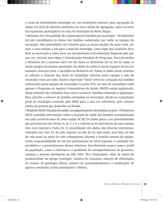91Atenção Primária e Promoção da Saúde
e rurais de determinado município ou, em municípios maiores, para agregação de
dados em nível de distritos sanitários ou outra forma de agregação, como as áreas
do orçamento participativo no caso do município de Porto Alegre.
• Relatório A4: Consolidado do cadastramento familiar por município – No Relatório
A4 são consolidados os dados das famílias cadastradas por todas as equipes do
município. São preenchidos um relatório para as áreas/equipes da zona rural, um
para a zona urbana e um para o total do município. Uma cópia dos relatórios deve
ficar no município e outra deve ser encaminhada à Coordenação Regional que, por
sua vez, enviará uma cópia à Coordenação Estadual do Programa. Para preencher
o Relatório A4 o instrutor deve ter em mãos os Relatórios A2 ou A3 de todas as
áreas/equipes do mesmo município. Os dados de todas as áreas/equipes devem ser
somados, item por item, e incluídos no Relatório A4. Todos os dados deste relatório
se referem à situação das áreas do município cobertas pelas equipes e não do
município como um todo. Assim a expressão “Total” refere-se a situação das famílias
cadastradas pelas equipes do município ou pelos ACS, no caso de municípios onde
apenas o Programa de Agentes Comunitários da Saúde (PACS) esteja implantado.
Neste relatório são utilizadas duas novas variáveis: famílias estimadas e população.
Para calcular o número de famílias estimadas no município, divide-se a população
geral do município estimada pelo IBGE para o ano em referência, pelo número
médio de pessoas por domicílio no Estado.
•RelatórioSSA2:Situaçãodesaúdeeacompanhamentodasfamíliasnaárea– O Relatório
SSA2 consolida informações sobre a situação de saúde das famílias acompanhadas
em cada território-área de uma equipe de SF. Os dados para o seu preenchimento
são provenientes das Fichas A, B, C e D e referem-se às microáreas de uma mesma
área (em especial a Ficha A). A consolidação dos dados das diversas microáreas,
coletados dos dias 21 do mês anterior ao dia 20 do mês atual, será feita no fim
do mês atual ou início do mês subseqüente, durante a reunião mensal da equipe,
sendo responsabilidade de um dos profissionais de nível superior a condução das
atividades e o preenchimento desses relatórios. Este Relatório mostra tanto o perfil
da população, como a cobertura e a qualidade do acompanhamento de gestantes,
crianças e pessoas portadoras de DM, HAS, TB e Hanseníase, além de dados da
produtividade da equipe (exemplo: número de consultas, número de solicitações
de exames de patologia clínica, número de encaminhamentos) e notificações de
agravos sentinelas (como internações e óbitos).
livro8.indd 91 2/21/aaaa 10:17:56
 