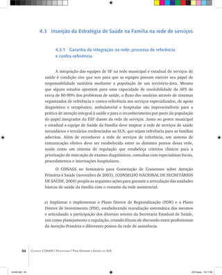 94 Coleção CONASS | Progestores ������� ����������� ���������� ���| Para Entender a Gestão do SUS
4.3 Inserção da Estratégia de Saúde na Família na rede de serviços
4.3.1 Garantia da integração na rede: processo de referência
e contra-referência
A integração das equipes de SF na rede municipal e estadual de serviços de
saúde é condição sine qua non para que as equipes possam exercer seu papel de
responsabilidade sanitária mediante a população de um território-área. Mesmo
que alguns estudos apontem para uma capacidade de resolubilidade da APS de
cerca de 80-90% dos problemas de saúde, o fluxo dos usuários através de sistemas
organizados de referência e contra-referência aos serviços especializados, de apoio
diagnóstico e terapêutico, ambulatorial e hospitalar são imprescindíveis para a
prática de atenção integral à saúde e para o reconhecimento por parte da população
do papel integrador da ESF diante da rede de serviços. Junto ao gestor municipal
e estadual a equipe de Saúde da Família deve mapear a rede de serviços de saúde
secundários e terciários credenciados ao SUS, que sejam referência para as famílias
adscritas. Além de reconhecer a rede de serviços de referência, um sistema de
comunicação efetivo deve ser estabelecido entre os distintos pontos dessa rede,
assim como um sistema de regulação que estabeleça critérios clínicos para a
priorização de marcação de exames diagnósticos, consultas com especialistas focais,
procedimentos e internações hospitalares.
O CONASS no Seminário para Construção de Consensos sobre Atenção
Primária à Saúde (novembro de 2003), (CONSELHO NACIONAL DE SECRETÁRIOS
DE SAÚDE, 2004) propôs as seguintes ações para garantir a articulação das unidades
básicas de saúde da família com o restante da rede assistencial:
a) Implantar e implementar o Plano Diretor de Regionalização (PDR) e o Plano
Diretor de Investimento (PDI), estabelecendo reavaliação sistemática dos mesmos
e articulando a participação dos diversos setores da Secretaria Estadual de Saúde,
tais como planejamento e regulação, criando fóruns de discussão entre profissionais
da Atenção Primária e diferentes pontos da rede de assistência.
livro8.indd 94 2/21/aaaa 10:17:56
 