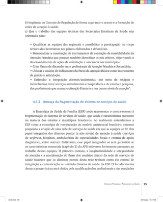 95Atenção Primária e Promoção da Saúde
b) Implantar as Centrais de Regulação de forma a garantir o acesso e a formação de
redes de atenção à saúde.
c) Que o trabalho das equipes técnicas das Secretarias Estaduais de Saúde seja
orientado para:
• ���������������������������������������������������������������������������Qualificar as equipes das regionais e possibilitar a participação do corpo
técnico das Secretarias nos planos elaborados e difundi-los.
• �����������������������������������������������������������������������������Potencializar a construção de instrumentos de avaliação de resolubilidade da
Atenção Primária que possam também identificar os nós críticos, objetivando o
desenvolvimento de ações de orientação e assessoria aos municípios.
• �������������������������������������������������������������������������������Criar fóruns de discussão entre profissionais da Atenção Primária e Secundária;
• ������������������������������������������������������������������������������Utilizar a análise de indicadores do Pacto da Atenção Básica como instrumento
de gestão e articulação.
• ��������������������������������������������������������������������Estimular a integração docente/assistencial, por meio de estágios e
intercâmbios entre serviços ambulatoriais e hospitalares e de ensino e pesquisa,
dos profissionais que atuam na Atenção Primária e nos outros níveis de atenção”.
4.3.2 Ameaça da fragmentação do sistema de serviços de saúde
A Estratégia de Saúde da Família (ESF) pode representar o contra-veneno à
fragmentação do sistema de serviços de saúde, que ainda é característica marcante
na maioria dos estados e municípios brasileiros. Ao realmente entendermos a
ESF como a estratégia de reorientação do modelo assistencial brasileiro, estamos
propondo a criação de uma rede de serviços de saúde em que as equipes de SF têm
papel integrador dos diversos pontos (e não níveis) de atenção à saúde (serviços
de urgência, hospitais, ambulatórios de especialidades focais e centros de apoio
diagnóstico, entre outros). Entretanto, esse papel integrador só será garantido se
as características essenciais (capítulo 2) da APS estiverem fortemente presentes no
trabalho destas equipes. O primeiro contato, a longitudinalidade e integralidade
da atenção e a coordenação do fluxo dos usuários dentro da rede de serviços de
saúde favorece que os distintos pontos desta rede tenham como elo central de
integração e comunicação as unidades básicas de saúde da ESF. O fortalecimento
dessas características será obtido pela qualificação dos profissionais e das condições
livro8.indd 95 2/21/aaaa 10:17:56
 
