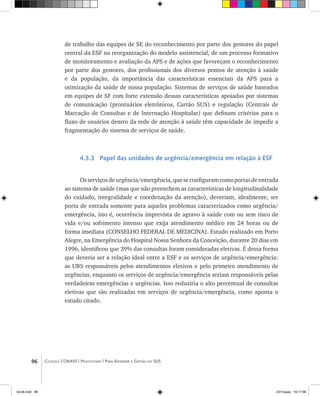 96 Coleção CONASS | Progestores ������� ����������� ���������� ���| Para Entender a Gestão do SUS
de trabalho das equipes de SF, do reconhecimento por parte dos gestores do papel
central da ESF na reorganização do modelo assistencial, de um processo formativo
de monitoramento e avaliação da APS e de ações que favoreçam o reconhecimento
por parte dos gestores, dos profissionais dos diversos pontos de atenção à saúde
e da população, da importância das características essenciais da APS para a
otimização da saúde de nossa população. Sistemas de serviços de saúde baseados
em equipes de SF com forte extensão dessas características apoiadas por sistemas
de comunicação (prontuários eletrônicos, Cartão SUS) e regulação (Centrais de
Marcação de Consultas e de Internação Hospitalar) que definam critérios para o
fluxo de usuários dentro da rede de atenção à saúde têm capacidade de impedir a
fragmentação do sistema de serviços de saúde.
4.3.3 Papel das unidades de urgência/emergência em relação à ESF
Osserviçosdeurgência/emergência,queseconfiguramcomoportasdeentrada
ao sistema de saúde (mas que não preenchem as características de longitudinalidade
do cuidado, integralidade e coordenação da atenção), deveriam, idealmente, ser
porta de entrada somente para aqueles problemas caracterizados como urgência/
emergência, isto é, ocorrência imprevista de agravo à saúde com ou sem risco de
vida e/ou sofrimento intenso que exija atendimento médico em 24 horas ou de
forma imediata (CONSELHO FEDERAL DE MEDICINA). Estudo realizado em Porto
Alegre, na Emergência do Hospital Nossa Senhora da Conceição, durante 20 dias em
1996, identificou que 39% das consultas foram consideradas eletivas. É dessa forma
que deveria ser a relação ideal entre a ESF e os serviços de urgência/emergência:
as UBS responsáveis pelos atendimentos eletivos e pelo primeiro atendimento de
urgências, enquanto os serviços de urgência/emergência seriam responsáveis pelas
verdadeiras emergências e urgências. Isso reduziria o alto percentual de consultas
eletivas que são realizadas em serviços de urgência/emergência, como aponta o
estudo citado.
livro8.indd 96 2/21/aaaa 10:17:56
 