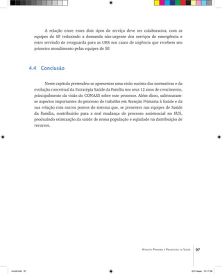 97Atenção Primária e Promoção da Saúde
A relação entre esses dois tipos de serviço deve ser colaborativa, com as
equipes do SF reduzindo a demanda não-urgente dos serviços de emergência e
estes servindo de retaguarda para as UBS nos casos de urgência que recebem seu
primeiro atendimento pelas equipes de SF.
4.4 Conclusão
Neste capítulo pretendeu-se apresentar uma visão sucinta das normativas e da
evolução conceitual da Estratégia Saúde da Família nos seus 12 anos de crescimento,
principalmente da visão do CONASS sobre este processo. Além disso, salientaram-
se aspectos importantes do processo de trabalho em Atenção Primária à Saúde e da
sua relação com outros pontos do sistema que, se presentes nas equipes de Saúde
da Família, contribuirão para a real mudança do processo assistencial no SUS,
produzindo otimização da saúde de nossa população e eqüidade na distribuição de
recursos.
livro8.indd 97 2/21/aaaa 10:17:56
 