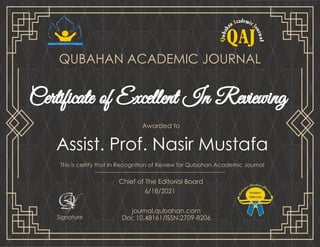 Assist. Prof. Nasir Mustafa
Certificate of Excellent In Reviewing
QUBAHAN ACADEMIC JOURNAL
Chief of The Editorial Board
6/18/2021
Awarded to
This is certify that In Recognition of Review for Qubahan Academic Journal
Signature
journal.qubahan.com
Doi: 10.48161/ISSN.2709-8206
 