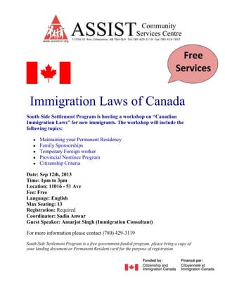 Immigration Laws of Canada
South Side Settlement Program is hosting a workshop on “Canadian
Immigration Laws” for new immigrants. The workshop will include the
following topics:
● Maintaining your Permanent Residency
● Family Sponsorships
● Temporary Foreign worker
● Provincial Nominee Program
● Citizenship Criteria
Date: Sep 12th, 2013
Time: 1pm to 3pm
Location: 11016 - 51 Ave
Fee: Free
Language: English
Max Seating: 13
Registration: Required
Coordinator: Sadia Anwar
Guest Speaker: Amarjot Singh (Immigration Consultant)
For more information please contact (780) 429-3119
South Side Settlement Program is a free government-funded program; please bring a copy of
your landing document or Permanent Resident card for the purpose of registration.
 
