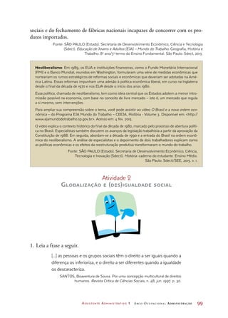 Assistente Administrativo 1 Arco Ocupacional Administração	 99
Neoliberalismo: Em 1989, os EUA e instituições financeiras, como o Fundo Monetário Internacional
(FMI) e o Banco Mundial, reunidos em Washington, formularam uma série de medidas econômicas que
norteariam os rumos estratégicos de reformas sociais e econômicas que deveriam ser adotadas na Amé-
rica Latina. Essas reformas impunham uma adesão à política econômica liberal, em curso na Inglaterra
desde o final da década de 1970 e nos EUA desde o início dos anos 1980.
Essa política, chamada de neoliberalismo, tem como ideia central que os Estados adotem a menor intro-
missão possível na economia, com base no conceito de livre mercado – isto é, um mercado que regula
a si mesmo, sem intervenções.
Para ampliar sua compreensão sobre o tema, você pode assistir ao vídeo O Brasil e a nova ordem eco-
nômica – do Programa EJA Mundo do Trabalho – CEEJA, História - Volume 3. Disponível em: http://
www.ejamundodotrabalho.sp.gov.br. Acesso em: 4 fev. 2015.
O vídeo explica o contexto histórico do final da década de 1980, marcado pelo processo de abertura políti-
ca no Brasil. Especialistas também discutem os avanços da legislação trabalhista a partir da aprovação da
Constituição de 1988. Em seguida, abordam-se a década de 1990 e a entrada do Brasil na ordem econô-
mica do neoliberalismo. A análise de especialistas e o depoimento de dois trabalhadores explicam como
as políticas econômicas e os efeitos da reestruturação produtiva transformaram o mundo do trabalho.
Fonte: SÃO PAULO (Estado). Secretaria de Desenvolvimento Econômico, Ciência,
Tecnologia e Inovação (Sdecti). História: caderno do estudante. Ensino Médio.
São Paulo: Sdecti/SEE, 2015. v. 1.
Atividade 2
Globalização e (des)igualdade social
1.	Leia a frase a seguir.
[...] as pessoas e os grupos sociais têm o direito a ser iguais quando a
diferença os inferioriza, e o direito a ser diferentes quando a igualdade
os descaracteriza.
SANTOS, Boaventura de Sousa. Por uma concepção multicultural de direitos
humanos. Revista Crítica de Ciências Sociais, n. 48, jun. 1997. p. 30.
sociais e do fechamento de fábricas nacionais incapazes de concorrer com os pro-
dutos importados.
Fonte: SÃO PAULO (Estado). Secretaria de Desenvolvimento Econômico, Ciência e Tecnologia
(Sdect). Educação de Jovens e Adultos (EJA) – Mundo do Trabalho. Geografia, História e
Trabalho: 8o
ano/3o
termo do Ensino Fundamental. São Paulo: Sdect, 2013.
 