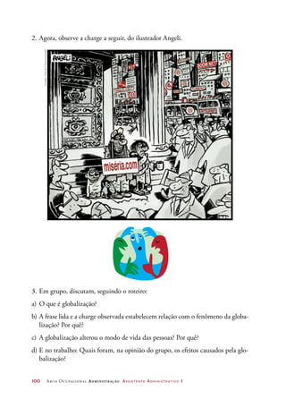 100	 Arco Ocupacional Administração Assistente Administrativo 1
2.	Agora, observe a charge a seguir, do ilustrador Angeli.
3.	Em grupo, discutam, seguindo o roteiro:
a)	O que é globalização?
b)	A frase lida e a charge observada estabelecem relação com o fenômeno da globa-
lização? Por quê?
c)	 A globalização alterou o modo de vida das pessoas? Por quê?
d)	E no trabalho: Quais foram, na opinião do grupo, os efeitos causados pela glo-
balização?
©Angeli-FolhadeS.Paulo20.06.2000
 