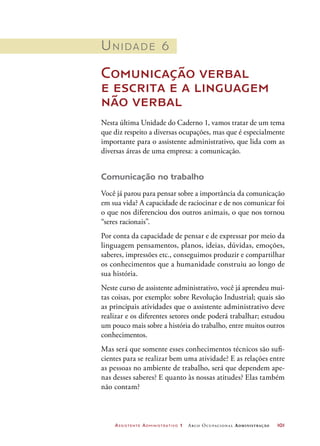 Assistente Administrativo 1 Arco Ocupacional Administração	 101
Unidade 6
Comunicação verbal
e escrita e a linguagem
não verbal
Nesta última Unidade do Caderno 1, vamos tratar de um tema
que diz respeito a diversas ocupações, mas que é especialmente
importante para o assistente administrativo, que lida com as
diversas áreas de uma empresa: a comunicação.
Comunicação no trabalho
Você já parou para pensar sobre a importância da comunicação
em sua vida? A capacidade de raciocinar e de nos comunicar foi
o que nos diferenciou dos outros animais, o que nos tornou
“seres racionais”.
Por conta da capacidade de pensar e de expressar por meio da
linguagem pensamentos, planos, ideias, dúvidas, emoções,
saberes, impressões etc., conseguimos produzir e compartilhar
os conhecimentos que a humanidade construiu ao longo de
sua história.
Neste curso de assistente administrativo, você já aprendeu mui-
tas coisas, por exemplo: sobre Revolução Industrial; quais são
as principais atividades que o assistente administrativo deve
realizar e os diferentes setores onde poderá trabalhar; estudou
um pouco mais sobre a história do trabalho, entre muitos outros
conhecimentos.
Mas será que somente esses conhecimentos técnicos são sufi-
cientes para se realizar bem uma atividade? E as relações entre
as pessoas no ambiente de trabalho, será que dependem ape-
nas desses saberes? E quanto às nossas atitudes? Elas também
não contam?
 