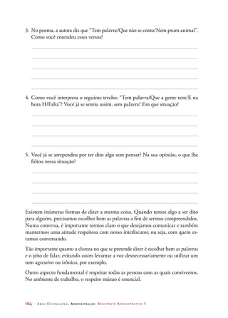 104	 Arco Ocupacional Administração Assistente Administrativo 1
3.	No poema, a autora diz que “Tem palavra/Que não se conta/Nem prum animal”.
Como você entendeu esses versos?
4.	Como você interpreta o seguinte trecho: “Tem palavra/Que a gente tem/E na
hora H/Falta”? Você já se sentiu assim, sem palavra? Em que situação?
5.	Você já se arrependeu por ter dito algo sem pensar? Na sua opinião, o que lhe
faltou nessa situação?
Existem inúmeras formas de dizer a mesma coisa. Quando temos algo a ser dito
para alguém, precisamos escolher bem as palavras a fim de sermos compreendidos.
Numa conversa, é importante termos claro o que desejamos comunicar e também
mantermos uma atitude respeitosa com nosso interlocutor, ou seja, com quem es-
tamos conversando.
Tão importante quanto a clareza no que se pretende dizer é escolher bem as palavras
e o jeito de falar, evitando assim levantar a voz desnecessariamente ou utilizar um
tom agressivo ou irônico, por exemplo.
Outro aspecto fundamental é respeitar todas as pessoas com as quais convivemos.
No ambiente de trabalho, o respeito mútuo é essencial.
 