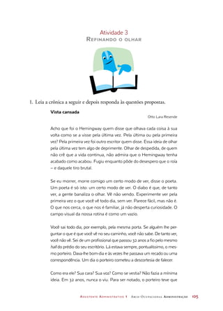Assistente Administrativo 1 Arco Ocupacional Administração	 105
Atividade 3
Refinando o olhar
1.	Leia a crônica a seguir e depois responda às questões propostas.
Vista cansada
Otto Lara Resende
Acho que foi o Hemingway quem disse que olhava cada coisa à sua
volta como se a visse pela última vez. Pela última ou pela primeira
vez? Pela primeira vez foi outro escritor quem disse. Essa ideia de olhar
pela última vez tem algo de deprimente. Olhar de despedida, de quem
não crê que a vida continua, não admira que o Hemingway tenha
acabado como acabou. Fugiu enquanto pôde do desespero que o roía
– e daquele tiro brutal.
Se eu morrer, morre comigo um certo modo de ver, disse o poeta.
Um poeta é só isto: um certo modo de ver. O diabo é que, de tanto
ver, a gente banaliza o olhar. Vê não vendo. Experimente ver pela
primeira vez o que você vê todo dia, sem ver. Parece fácil, mas não é.
O que nos cerca, o que nos é familiar, já não desperta curiosidade. O
campo visual da nossa rotina é como um vazio.
Você sai todo dia, por exemplo, pela mesma porta. Se alguém lhe per-
guntar o que é que você vê no seu caminho, você não sabe. De tanto ver,
você não vê. Sei de um profissional que passou 32 anos a fio pelo mesmo
hall do prédio do seu escritório. Lá estava sempre, pontualíssimo, o mes-
mo porteiro. Dava-lhe bom-dia e às vezes lhe passava um recado ou uma
correspondência. Um dia o porteiro cometeu a descortesia de falecer.
Como era ele? Sua cara? Sua voz? Como se vestia? Não fazia a mínima
ideia. Em 32 anos, nunca o viu. Para ser notado, o porteiro teve que
 