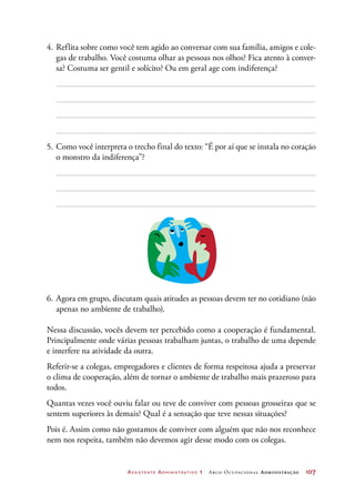Assistente Administrativo 1 Arco Ocupacional Administração	 107
4.	Reflita sobre como você tem agido ao conversar com sua família, amigos e cole-
gas de trabalho. Você costuma olhar as pessoas nos olhos? Fica atento à conver-
sa? Costuma ser gentil e solícito? Ou em geral age com indiferença?
5.	Como você interpreta o trecho final do texto: “É por aí que se instala no coração
o monstro da indiferença”?
6.	Agora em grupo, discutam quais atitudes as pessoas devem ter no cotidiano (não
apenas no ambiente de trabalho).
Nessa discussão, vocês devem ter percebido como a cooperação é fundamental.
Principalmente onde várias pessoas trabalham juntas, o trabalho de uma depende
e interfere na atividade da outra.
Referir-se a colegas, empregadores e clientes de forma respeitosa ajuda a preservar
o clima de cooperação, além de tornar o ambiente de trabalho mais prazeroso para
todos.
Quantas vezes você ouviu falar ou teve de conviver com pessoas grosseiras que se
sentem superiores às demais? Qual é a sensação que teve nessas situações?
Pois é. Assim como não gostamos de conviver com alguém que não nos reconhece
nem nos respeita, também não devemos agir desse modo com os colegas.
 