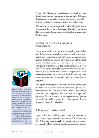108	 Arco Ocupacional Administração Assistente Administrativo 1
Pessoas são diferentes umas das outras: há diferenças
físicas, no modo de pensar, no modo de agir, de idade,
de gênero, de orientação sexual, entre tantas outras. Pos-
suímos valores e crenças que muitas vezes divergem.
Além de as pequenas regras de civilidade ajudarem a
manter o ambiente de trabalho equilibrado, respeitar as
diferenças e reconhecer todos como iguais é uma questão
de cidadania.
Gestos e expressões também
comunicam
Nossa maneira de agir e de comunicar diz muito sobre
nós. É importante reconhecer que, em diferentes con-
textos, nos comunicamos de diferentes formas, ou seja,
quando estamos em casa ou entre amigos, podemos ficar
mais à vontade no modo de nos vestir, e a conversa tam-
bém pode ser informal. Podemos utilizar gírias, se for o
caso, fazer certas brincadeiras, tudo por conta da inti-
midade, não é mesmo? Bem diferente de quando estamos
no trabalho ou em outra situação formal, como em uma
comemoração, um casamento, uma entrevista de em-
prego etc.
Vale a pena notar que não nos comunicamos apenas com
palavras ditas ou escritas; nossas expressões e gestos tam-
bém comunicam. Por isso, é fundamental prestarmos
atenção a esses aspectos. Isso não quer dizer que não
podemos ficar à vontade ou ser espontâneos; apenas
temos de ter cuidado para não constranger ou desres-
peitar as pessoas à nossa volta.
A linguagem não verbal
Quando falamos em linguagem, é comum pensarmos
logo no uso das palavras ditas ou escritas. Chamamos esse
tipo de linguagem de verbal, tal como já discutimos nes-
ta Unidade. Mas a comunicação humana não se resume
Verbal: Palavra oriunda do
latim verbalis cuja origem
vem do vocábulo verbum,
que significa “palavra”. Sen-
do assim, o termo “verbal” é
aquele que se constitui de
palavras, já a linguagem não
verbal é aquela que não uti-
liza palavras, mas símbolos,
sons, imagens, gestos etc.
Fonte: SÃO PAULO (Estado).
Secretaria de Desenvolvimento
Econômico, Ciência e Tecnologia
(Sdect). Educação de Jovens e
Adultos (EJA) – Mundo do
Trabalho. Arte, Inglês e Língua
Portuguesa: 6o
ano/1o
termo do
Ensino Fundamental. São Paulo:
Sdect, 2011.
 