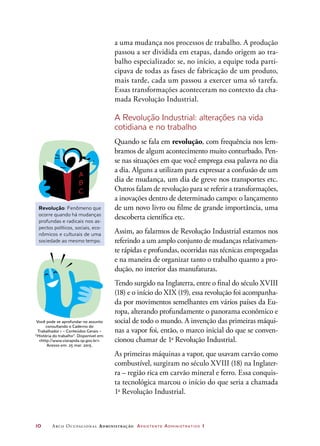 10	 Arco Ocupacional Administração Assistente Administrativo 1
a uma mudança nos processos de trabalho. A produção
passou a ser dividida em etapas, dando origem ao tra-
balho especializado: se, no início, a equipe toda parti-
cipava de todas as fases de fabricação de um produto,
mais tarde, cada um passou a exercer uma só tarefa.
Essas transformações aconteceram no contexto da cha-
mada Revolução Industrial.
A Revolução Industrial: alterações na vida
cotidiana e no trabalho
Quando se fala em revolução, com frequência nos lem-
bramos de algum acontecimento muito conturbado. Pen-
se nas situações em que você emprega essa palavra no dia
a dia. Alguns a utilizam para expressar a confusão de um
dia de mudança, um dia de greve nos transportes etc.
Outros falam de revolução para se referir a transformações,
a inovações dentro de determinado campo: o lançamento
de um novo livro ou filme de grande importância, uma
descoberta científica etc.
Assim, ao falarmos de Revolução Industrial estamos nos
referindo a um amplo conjunto de mudanças relativamen-
te rápidas e profundas, ocorridas nas técnicas empregadas
e na maneira de organizar tanto o trabalho quanto a pro-
dução, no interior das manufaturas.
Tendo surgido na Inglaterra, entre o final do século XVIII
(18) e o início do XIX (19), essa revolução foi acompanha-
da por movimentos semelhantes em vários países da Eu-
ropa, alterando profundamente o panorama econômico e
social de todo o mundo. A invenção das primeiras máqui-
nas a vapor foi, então, o marco inicial do que se conven-
cionou chamar de 1a
Revolução Industrial.
As primeiras máquinas a vapor, que usavam carvão como
combustível, surgiram no século XVIII (18) na Inglater-
ra – região rica em carvão mineral e ferro. Essa conquis-
ta tecnológica marcou o início do que seria a chamada
1a
Revolução Industrial.
Revolução: Fenômeno que
ocorre quando há mudanças
profundas e radicais nos as-
pectos políticos, sociais, eco-
nômicos e culturais de uma
sociedade ao mesmo tempo.
Você pode se aprofundar no assunto
consultando o Caderno do
Trabalhador 1 – Conteúdos Gerais –
“História do trabalho”. Disponível em:
http://www.viarapida.sp.gov.br.
Acesso em: 25 mar. 2015.
 