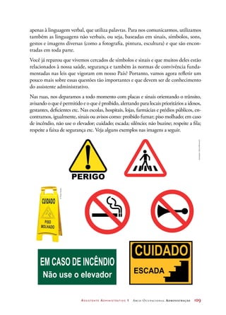 Assistente Administrativo 1 Arco Ocupacional Administração	 109
apenas à linguagem verbal, que utiliza palavras. Para nos comunicarmos, utilizamos
também as linguagens não verbais, ou seja, baseadas em sinais, símbolos, sons,
gestos e imagens diversas (como a fotografia, pintura, escultura) e que são encon-
tradas em toda parte.
Você já reparou que vivemos cercados de símbolos e sinais e que muitos deles estão
relacionados à nossa saúde, segurança e também às normas de convivência funda-
mentadas nas leis que vigoram em nosso País? Portanto, vamos agora refletir um
pouco mais sobre essas questões tão importantes e que devem ser de conhecimento
do assistente administrativo.
Nas ruas, nos deparamos a todo momento com placas e sinais orientando o trânsito,
avisando o que é permitido e o que é proibido, alertando para locais prioritários a idosos,
gestantes, deficientes etc. Nas escolas, hospitais, lojas, farmácias e prédios públicos, en-
contramos, igualmente, sinais ou avisos como: proibido fumar; piso molhado; em caso
de incêndio, não use o elevador; cuidado; escada; silêncio; não buzine; respeite a fila;
respeite a faixa de segurança etc. Veja alguns exemplos nas imagens a seguir.
EM CASO DE INCÊNDIO
Não use o elevador
Ilustrações:DanielBeneventi
©PauloSavala
 