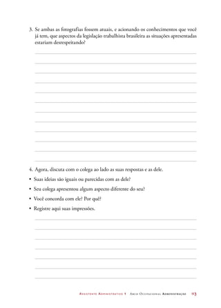 Assistente Administrativo 1 Arco Ocupacional Administração	 113
3.	Se ambas as fotografias fossem atuais, e acionando os conhecimentos que você
já tem, que aspectos da legislação trabalhista brasileira as situações apresentadas
estariam desrespeitando?
4.	Agora, discuta com o colega ao lado as suas respostas e as dele.
•	 Suas ideias são iguais ou parecidas com as dele?
•	 Seu colega apresentou algum aspecto diferente do seu?
•	 Você concorda com ele? Por quê?
•	 Registre aqui suas impressões.
 