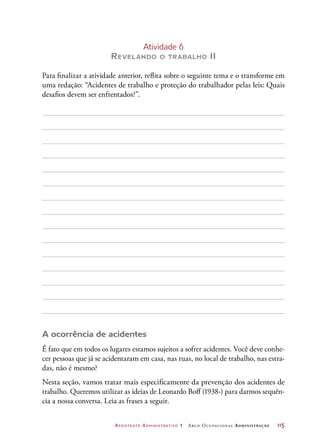 Assistente Administrativo 1 Arco Ocupacional Administração	 115
Atividade 6
Revelando o trabalho II
Para finalizar a atividade anterior, reflita sobre o seguinte tema e o transforme em
uma redação: “Acidentes de trabalho e proteção do trabalhador pelas leis: Quais
desafios devem ser enfrentados?”.
A ocorrência de acidentes
É fato que em todos os lugares estamos sujeitos a sofrer acidentes. Você deve conhe-
cer pessoas que já se acidentaram em casa, nas ruas, no local de trabalho, nas estra-
das, não é mesmo?
Nesta seção, vamos tratar mais especificamente da prevenção dos acidentes de
trabalho. Queremos utilizar as ideias de Leonardo Boff (1938-) para darmos sequên-
cia a nossa conversa. Leia as frases a seguir.
 
