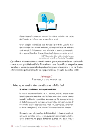 116	 Arco Ocupacional Administração Assistente Administrativo 1
O grande desafio para o ser humano é combinar trabalho com cuida-
do. Eles não se opõem, mas se compõem. (p. 111)
O que se opõe ao descuido e ao descaso é o cuidado. Cuidar é mais
que um ato; é uma atitude. Portanto, abrange mais que um momen-
to de atenção [...]. Representa uma atitude de ocupação, preocupação,
de responsabilização e de envolvimento afetivo com o outro. (p. 37)
BOFF, Leonardo. Saber cuidar: ética do humano
– compaixão pela terra. 18. ed. Petrópolis: Vozes, 2012.
Quando um acidente acontece, é muito comum que as pessoas atribuam a causa dele
a uma pessoa que foi descuidada. Mas o importante é considerar a organização do
trabalho, as formas de prevenção do acidente fornecidas pela empresa e, em particular,
o fornecimento pelo empregador de equipamentos de proteção individual (EPI).
Atividade 7
Prevenção de acidentes
1.	Leia a seguir a notícia sobre um acidente de trabalho fatal.
Acidente com bobina esmaga trabalhador
O auxiliar de almoxarifado A.I.A.H., 22 anos, morreu depois de ser
atingido por uma bobina de lona de freio, anteontem à tarde, na em-
presa F., no Distrito Industrial de Votuporanga. Ele sofreu o acidente
de trabalho enquanto carregava um caminhão com as bobinas. O
trabalhador chegou a ser socorrido pelo Samu (Serviço de Atendimen-
to Móvel de Urgência), mas não resistiu aos ferimentos e morreu.
De acordo com informações da Polícia Civil, H. havia acabado de
carregar o caminhão com as peças, que pesam aproximadamente 800
quilos cada uma, no galpão da fábrica, quando uma delas rolou e
 