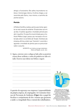Assistente Administrativo 1 Arco Ocupacional Administração	 117
atingiu o funcionário. Ele sofreu traumatismo no
tórax e hemorragia interna. A vítima chegou a ser
socorrida pelo Samu, mas morreu a caminho do
pronto-socorro.
Perícia
A Polícia Científica realizou perícia para tentar apon-
tar as reais causas do acidente. O laudo deve sair em
30 dias. A polícia aguarda o resultado pericial para
abrir inquérito. O corpo foi encaminhado para o Ins-
tituto Médico Legal, passou por necropsia e foi en-
terrado ontem no cemitério de Tanabi. A diretoria da
empresa afirmou ontem que “lamenta” o ocorrido e
aguarda o resultado da perícia para se pronunciar
sobre o assunto.
ACIDENTE com bobina esmaga trabalhador.
Diário da Região, 25 abr. 2012.
2.	Agora, converse com o colega ao lado sobre as possíveis
causas desse acidente e como ele poderia ter sido evi-
tado. Escreva suas ideias nas linhas a seguir.
A questão da segurança nas empresas é responsabilidade
da própria empresa, do empregador. As Comissões Inter-
nas de Prevenção de Acidentes (Cipa) têm o papel de
fiscalizar o cumprimento de leis e normas que garantam
a saúde e a integridade física e mental dos trabalhadores.
Toda empresa com mais de 20
empregados deve ter uma Cipa,
formada por trabalhadores eleitos
pelos colegas. Você pode se
aprofundar no assunto consultando o
Caderno do Trabalhador 6 –
Conteúdos Gerais – “Saúde e
segurança no trabalho”. Disponível
em: http://www.viarapida.sp.gov.br.
Acesso em: 25 mar. 2015
 