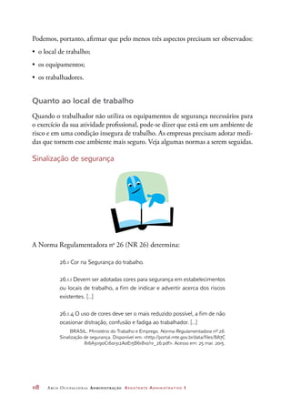 118	 Arco Ocupacional Administração Assistente Administrativo 1
Podemos, portanto, afirmar que pelo menos três aspectos precisam ser observados:
•	 o local de trabalho;
•	 os equipamentos;
•	 os trabalhadores.
Quanto ao local de trabalho
Quando o trabalhador não utiliza os equipamentos de segurança necessários para
o exercício da sua atividade profissional, pode-se dizer que está em um ambiente de
risco e em uma condição insegura de trabalho. As empresas precisam adotar medi-
das que tornem esse ambiente mais seguro. Veja algumas normas a serem seguidas.
Sinalização de segurança
A Norma Regulamentadora no
26 (NR 26) determina:
26.1 Cor na Segurança do trabalho.
26.1.1 Devem ser adotadas cores para segurança em estabelecimentos
ou locais de trabalho, a fim de indicar e advertir acerca dos riscos
existentes. [...]
26.1.4 O uso de cores deve ser o mais reduzido possível, a fim de não
ocasionar distração, confusão e fadiga ao trabalhador. [...]
BRASIL. Ministério do Trabalho e Emprego. Norma Regulamentadora nº 26.
Sinalização de segurança. Disponível em: http://portal.mte.gov.br/data/files/8A7C
816A31190C1601312A0E15B61810/nr_26.pdf. Acesso em: 25 mar. 2015.
 