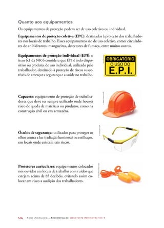 124	 Arco Ocupacional Administração Assistente Administrativo 1
Equipamentos de proteção individual (EPI): o
item 6.1 da NR 6 considera que EPI é todo dispo-
sitivo ou produto, de uso individual, utilizado pelo
trabalhador, destinado à proteção de riscos susce-
tíveis de ameaçar a segurança e a saúde no trabalho.
Capacete: equipamento de proteção de trabalha-
dores que deve ser sempre utilizado onde houver
risco de queda de materiais ou produtos, como na
construção civil ou em armazéns.
Óculos de segurança: utilizados para proteger os
olhos contra a luz (radiação luminosa) ou estilhaços,
em locais onde existam tais riscos.
Protetores auriculares: equipamentos colocados
nos ouvidos em locais de trabalho com ruídos que
estejam acima de 85 decibéis, evitando assim co-
locar em risco a audição dos trabalhadores.
DanielBeneventi©SergeySkleznev/123RF
©homestudio/123RF
©Helga/Alamy/GlowImages
Quanto aos equipamentos
Os equipamentos de proteção podem ser de uso coletivo ou individual.
Equipamentos de proteção coletiva (EPC): destinados à proteção dos trabalhado-
res nos locais de trabalho. Esses equipamentos são de uso coletivo, como: circulado-
res de ar, hidrantes, mangueiras, detectores de fumaça, entre muitos outros.
 
