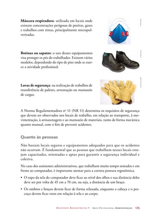 Assistente Administrativo 1 Arco Ocupacional Administração	 125
Máscara respiradora: utilizada em locais onde
existam concentrações perigosas de poeiras, gases
e trabalhos com tintas, principalmente micropul-
verizadas.
Botinas ou sapatos: o uso desses equipamentos
visa proteger os pés do trabalhador. Existem vários
modelos, dependendo do tipo de piso onde se exer-
ce a atividade profissional.
Luvas de segurança: na realização de trabalhos de
transferência de paletes, arrumação ou manuseio
de cargas.
A Norma Regulamentadora no
11 (NR 11) determina os requisitos de segurança
que devem ser observados nos locais de trabalho, em relação ao transporte, à mo-
vimentação, à armazenagem e ao manuseio de materiais, tanto de forma mecânica
quanto manual, com o fim de prevenir acidentes.
Quanto às pessoas
Não bastam locais seguros e equipamentos adequados para que os acidentes
não ocorram. É fundamental que as pessoas que trabalham nesses locais este-
jam capacitadas, orientadas e aptas para garantir a segurança individual e
coletiva.
No caso dos assistentes administrativos, que trabalham muito tempo sentados e em
frente ao computador, é importante atentar para a correta postura ergonômica.
•	 O topo da tela do computador deve ficar ao nível dos olhos e sua distância deles
deve ser por volta de 45 cm a 70 cm, ou seja, a distância de um braço.
•	 Os ombros e braços devem ficar de forma relaxada, enquanto a cabeça e o pes-
coço devem ficar retos em relação à tela e ao corpo.
©PauloSavala©PauloSavala©ViktorKosev/123RF
 