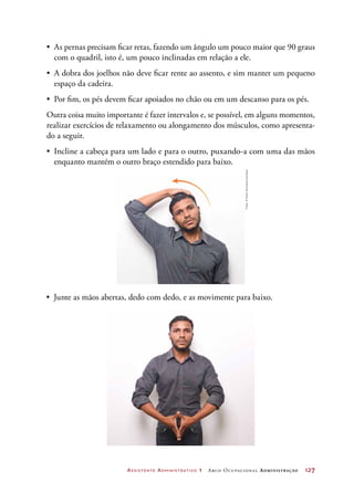 Assistente Administrativo 1 Arco Ocupacional Administração	 127
•	 As pernas precisam ficar retas, fazendo um ângulo um pouco maior que 90 graus
com o quadril, isto é, um pouco inclinadas em relação a ele.
•	 A dobra dos joelhos não deve ficar rente ao assento, e sim manter um pequeno
espaço da cadeira.
•	 Por fim, os pés devem ficar apoiados no chão ou em um descanso para os pés.
Outra coisa muito importante é fazer intervalos e, se possível, em alguns momentos,
realizar exercícios de relaxamento ou alongamento dos músculos, como apresenta-
do a seguir.
•	 Incline a cabeça para um lado e para o outro, puxando-a com uma das mãos
enquanto mantém o outro braço estendido para baixo.
•	 Junte as mãos abertas, dedo com dedo, e as movimente para baixo.
Fotos:©MarioHenrique/Latinstock
 