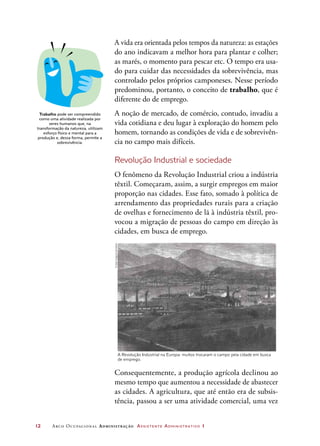 12	 Arco Ocupacional Administração Assistente Administrativo 1
A vida era orientada pelos tempos da natureza: as estações
do ano indicavam a melhor hora para plantar e colher;
as marés, o momento para pescar etc. O tempo era usa-
do para cuidar das necessidades da sobrevivência, mas
controlado pelos próprios camponeses. Nesse período
predominou, portanto, o conceito de trabalho, que é
diferente do de emprego.
A noção de mercado, de comércio, contudo, invadiu a
vida cotidiana e deu lugar à exploração do homem pelo
homem, tornando as condições de vida e de sobrevivên-
cia no campo mais difíceis.
Revolução Industrial e sociedade
O fenômeno da Revolução Industrial criou a indústria
têxtil. Começaram, assim, a surgir empregos em maior
proporção nas cidades. Esse fato, somado à política de
arrendamento das propriedades rurais para a criação
de ovelhas e fornecimento de lã à indústria têxtil, pro-
vocou a migração de pessoas do campo em direção às
cidades, em busca de emprego.
Trabalho pode ser compreendido
como uma atividade realizada por
seres humanos que, na
transformação da natureza, utilizam
esforço físico e mental para a
produção e, dessa forma, permite a
sobrevivência.
Consequentemente, a produção agrícola declinou ao
mesmo tempo que aumentou a necessidade de abastecer
as cidades. A agricultura, que até então era de subsis-
tência, passou a ser uma atividade comercial, uma vez
A Revolução Industrial na Europa: muitos trocaram o campo pela cidade em busca
de emprego.
©akg-images/Latinstock
 