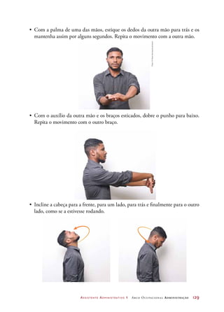Assistente Administrativo 1 Arco Ocupacional Administração	 129
•	 Com a palma de uma das mãos, estique os dedos da outra mão para trás e os
mantenha assim por alguns segundos. Repita o movimento com a outra mão.
•	 Com o auxílio da outra mão e os braços esticados, dobre o punho para baixo.
Repita o movimento com o outro braço.
•	 Incline a cabeça para a frente, para um lado, para trás e finalmente para o outro
lado, como se a estivesse rodando.
Fotos:©MarioHenrique/Latinstock
 