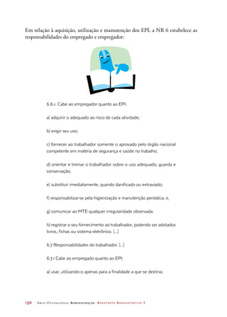 130	 Arco Ocupacional Administração Assistente Administrativo 1
Em relação à aquisição, utilização e manutenção dos EPI, a NR 6 estabelece as
responsabilidades do empregado e empregador:
6.6.1. Cabe ao empregador quanto ao EPI:
a) adquirir o adequado ao risco de cada atividade;
b) exigir seu uso;
c) fornecer ao trabalhador somente o aprovado pelo órgão nacional
competente em matéria de segurança e saúde no trabalho;
d) orientar e treinar o trabalhador sobre o uso adequado, guarda e
conservação;
e) substituir imediatamente, quando danificado ou extraviado;
f) responsabilizar-se pela higienização e manutenção periódica; e,
g) comunicar ao MTE qualquer irregularidade observada.
h) registrar o seu fornecimento ao trabalhador, podendo ser adotados
livros, fichas ou sistema eletrônico. [...]
6.7 Responsabilidades do trabalhador. [...]
6.7.1 Cabe ao empregado quanto ao EPI:
a) usar, utilizando-o apenas para a finalidade a que se destina;
 