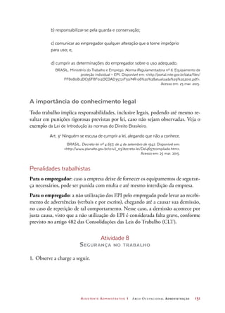 Assistente Administrativo 1 Arco Ocupacional Administração	 131
b) responsabilizar-se pela guarda e conservação;
c) comunicar ao empregador qualquer alteração que o torne impróprio
para uso; e,
d) cumprir as determinações do empregador sobre o uso adequado.
BRASIL. Ministério do Trabalho e Emprego. Norma Regulamentadora nº 6. Equipamento de
proteção individual – EPI. Disponível em: http://portal.mte.gov.br/data/files/
FF8080812DC56F8F012DCDAD35721F50/NR-06%20%28atualizada%29%202010.pdf.
Acesso em: 25 mar. 2015.
A importância do conhecimento legal
Todo trabalho implica responsabilidades, inclusive legais, podendo até mesmo re-
sultar em punições rigorosas previstas por lei, caso não sejam observadas. Veja o
exemplo da Lei de Introdução às normas do Direito Brasileiro.
Art. 3o
Ninguém se escusa de cumprir a lei, alegando que não a conhece.
BRASIL. Decreto-lei nº 4.657, de 4 de setembro de 1942. Disponível em:
http://www.planalto.gov.br/ccivil_03/decreto-lei/Del4657compilado.htm.
Acesso em: 25 mar. 2015.
Penalidades trabalhistas
Para o empregador: caso a empresa deixe de fornecer os equipamentos de seguran-
ça necessários, pode ser punida com multa e até mesmo interdição da empresa.
Para o empregado: a não utilização dos EPI pelo empregado pode levar ao recebi-
mento de advertências (verbais e por escrito), chegando até a causar sua demissão,
no caso de repetição de tal comportamento. Nesse caso, a demissão acontece por
justa causa, visto que a não utilização do EPI é considerada falta grave, conforme
previsto no artigo 482 das Consolidações das Leis do Trabalho (CLT).
Atividade 8
Segurança no trabalho
1.	Observe a charge a seguir.
 