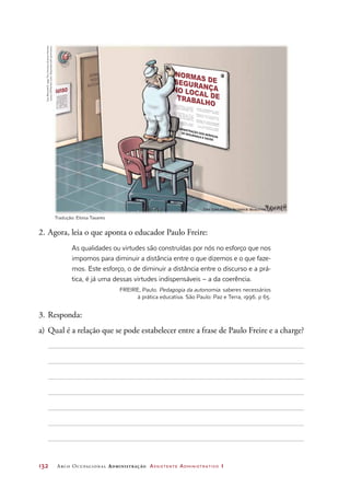 132	 Arco Ocupacional Administração Assistente Administrativo 1
2.	Agora, leia o que aponta o educador Paulo Freire:
As qualidades ou virtudes são construídas por nós no esforço que nos
impomos para diminuir a distância entre o que dizemos e o que faze-
mos. Este esforço, o de diminuir a distância entre o discurso e a prá-
tica, é já uma dessas virtudes indispensáveis – a da coerência.
FREIRE, Paulo. Pedagogia da autonomia: saberes necessários
à prática educativa. São Paulo: Paz e Terra, 1996. p 65.
3.	Responda:
a)	 Qual é a relação que se pode estabelecer entre a frase de Paulo Freire e a charge?
SOME
PESS
AUTOR
NORMAS DESEGURANÇANO LOCAL DETRABALHO
AVISO
ADMINISTRAÇÃO DOS SERVIÇOS
DE SEGURANÇA E SAÚDE
ClayBennett/©1999TheChristianScienceMonitor
(www.CSMonitor.com).Reprintedwithpermission.
Tradução: Eloisa Tavares
 