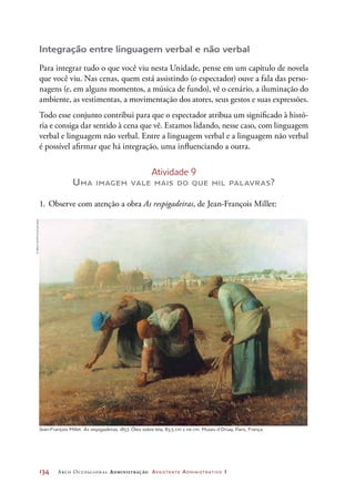 134	 Arco Ocupacional Administração Assistente Administrativo 1
Integração entre linguagem verbal e não verbal
Para integrar tudo o que você viu nesta Unidade, pense em um capítulo de novela
que você viu. Nas cenas, quem está assistindo (o espectador) ouve a fala das perso-
nagens (e, em alguns momentos, a música de fundo), vê o cenário, a iluminação do
ambiente, as vestimentas, a movimentação dos atores, seus gestos e suas expressões.
Todo esse conjunto contribui para que o espectador atribua um significado à histó-
ria e consiga dar sentido à cena que vê. Estamos lidando, nesse caso, com linguagem
verbal e linguagem não verbal. Entre a linguagem verbal e a linguagem não verbal
é possível afirmar que há integração, uma influenciando a outra.
Atividade 9
Uma imagem vale mais do que mil palavras?
1.	Observe com atenção a obra As respigadeiras, de Jean-François Millet:
Jean-François Millet. As respigadeiras, 1857. Óleo sobre tela, 83,5 cm x 110 cm. Museu d’Orsay, Paris, França.
©AlbumArt/Prisma/Latinstock
 