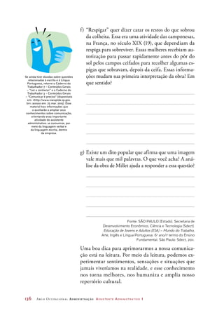 136	 Arco Ocupacional Administração Assistente Administrativo 1
f)	“Respigar” quer dizer catar os restos do que sobrou
da colheita. Essa era uma atividade das camponesas,
na França, no século XIX (19), que dependiam da
respiga para sobreviver. Essas mulheres recebiam au-
torização para passar rapidamente antes do pôr do
sol pelos campos ceifados para recolher algumas es-
pigas que sobravam, depois da ceifa. Essas informa-
ções mudam sua primeira interpretação da obra? Em
que sentido?
g)	Existe um dito popular que afirma que uma imagem
vale mais que mil palavras. O que você acha? A aná-
lise da obra de Millet ajuda a responder a essa questão?
Fonte: SÃO PAULO (Estado). Secretaria de
Desenvolvimento Econômico, Ciência e Tecnologia (Sdect).
Educação de Jovens e Adultos (EJA) – Mundo do Trabalho.
Arte, Inglês e Língua Portuguesa: 6o
ano/1o
termo do Ensino
Fundamental. São Paulo: Sdect, 2011.
Uma boa dica para aprimorarmos a nossa comunica-
ção está na leitura. Por meio da leitura, podemos ex-
perimentar sentimentos, sensações e situações que
jamais viveríamos na realidade, e esse conhecimento
nos torna melhores, nos humaniza e amplia nosso
repertório cultural.
Se ainda tiver dúvidas sobre questões
relacionadas à escrita e à Língua
Portuguesa, retome o Caderno do
Trabalhador 7 – Conteúdos Gerais
– “Ler e conhecer” e o Caderno do
Trabalhador 3 – Conteúdos Gerais
– “Comunicar é preciso” (disponíveis
em: http://www.viarapida.sp.gov.
br; acesso em: 25 mar. 2015). Esse
material traz informações que
o auxiliarão a ampliar seus
conhecimentos sobre comunicação,
orientando essa importante
atividade do assistente
administrativo: se comunicar, por
meio da linguagem verbal e
da linguagem escrita, dentro
da empresa.
 