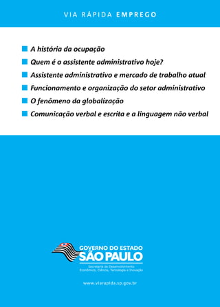 v i a r á p i d a e m p r e g o
	 A história da ocupação
	 Quem é o assistente administrativo hoje?
	 Assistente administrativo e mercado de trabalho atual
	 Funcionamento e organização do setor administrativo
	 O fenômeno da globalização
	 Comunicação verbal e escrita e a linguagem não verbal
www.viarapida.sp.gov.br
 
