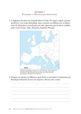 14	 Arco Ocupacional Administração Assistente Administrativo 1
Atividade 1
Situando a Revolução Industrial
1.	A Inglaterra faz parte do chamado Reino Unido. No mapa a seguir, procure
localizá-lo. Caso tenha dificuldade, faça o exercício na biblioteca ou no labora-
tório de informática, consultando um atlas. Aproveite para localizar também
países como França, Itália, Alemanha, Espanha, Portugal.
800 km
Atelier de cartographie de Sciences Po, 2007,
www.sciences-po.fr/cartographie
Pedagogical use only. For any other use
dissemination or disclosure, either whole
or partial, contact : carto@sciences-po.fr
Seul l’usage pédagogique en classe
ou centre de documentation est libre.
Pour toute autre utilisation, contacter :
carto@ sciences-po.fr
Projeçãohorizontalequivalente
2.	Pesquise na internet ou biblioteca quais foram as principais características da
Revolução Industrial. Escreva sua resposta e discuta com a turma.
ATELIER de Cartographie de Sciences Po. Disponível em: http://cartographie.
sciences-po.fr/en/europe. Acesso em: 25 mar. 2015. Mapa original (base
cartográfica com generalização; algumas feições do território não estão
representadas; colorizado para fins didáticos).
 