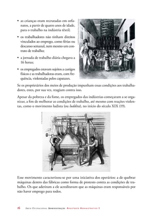 16	 Arco Ocupacional Administração Assistente Administrativo 1
•	 as crianças eram recrutadas em orfa-
natos, a partir de quatro anos de idade,
para o trabalho na indústria têxtil;
•	 os trabalhadores não tinham direitos
vinculados ao emprego, como férias ou
descanso semanal, nem mesmo um con-
trato de trabalho;
•	 a jornada de trabalho diária chegava a
16 horas;
•	 os empregados estavam sujeitos a castigos
físicos e as trabalhadoras eram, com fre-
quência, violentadas pelos capatazes.
Se os proprietários dos meios de produção impunham essas condições aos trabalha-
dores, estes, por sua vez, reagiam contra isso.
Apesar da pobreza e da fome, os empregados das indústrias começaram a se orga-
nizar, a fim de melhorar as condições de trabalho, até mesmo com reações violen-
tas, como o movimento ludista (ou luddita), no início do século XIX (19).
Esse movimento caracterizou-se por uma iniciativa dos operários: a de quebrar
máquinas dentro das fábricas como forma de protesto contra as condições de tra-
balho. Os que aderiram a ele acreditavam que as máquinas eram responsáveis por
não haver emprego para todos.
©NMPFT/ScienceSocietyPictureLibrary/Easypix
©MaryEvans/Diomedia
 