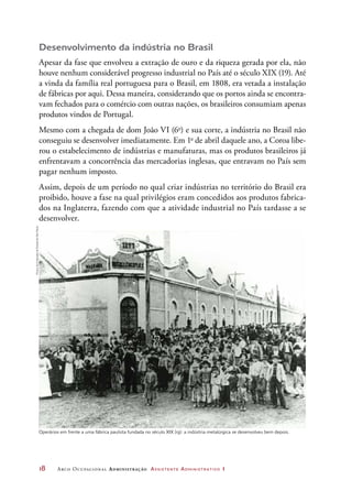 18	 Arco Ocupacional Administração Assistente Administrativo 1
Desenvolvimento da indústria no Brasil
Apesar da fase que envolveu a extração de ouro e da riqueza gerada por ela, não
houve nenhum considerável progresso industrial no País até o século XIX (19). Até
a vinda da família real portuguesa para o Brasil, em 1808, era vetada a instalação
de fábricas por aqui. Dessa maneira, considerando que os portos ainda se encontra-
vam fechados para o comércio com outras nações, os brasileiros consumiam apenas
produtos vindos de Portugal.
Mesmo com a chegada de dom João VI (6o
) e sua corte, a indústria no Brasil não
conseguiu se desenvolver imediatamente. Em 1o
de abril daquele ano, a Coroa libe-
rou o estabelecimento de indústrias e manufaturas, mas os produtos brasileiros já
enfrentavam a concorrência das mercadorias inglesas, que entravam no País sem
pagar nenhum imposto.
Assim, depois de um período no qual criar indústrias no território do Brasil era
proibido, houve a fase na qual privilégios eram concedidos aos produtos fabrica-
dos na Inglaterra, fazendo com que a atividade industrial no País tardasse a se
desenvolver.
Operários em frente a uma fábrica paulista fundada no século XIX (19): a indústria metalúrgica se desenvolveu bem depois.
MuseudaImigraçãodoEstadodeSãoPaulo
 