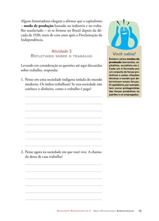 Assistente Administrativo 1 Arco Ocupacional Administração	 19
Alguns historiadores chegam a afirmar que o capitalismo
– modo de produção baseado na indústria e no traba-
lho assalariado – só se firmou no Brasil depois da dé-
cada de 1930, mais de cem anos após a Proclamação da
Independência.
Atividade 3
Refletindo sobre o trabalho
Levando em consideração as questões até aqui discutidas
sobre trabalho, responda:
1.	 Pense em uma sociedade indígena isolada do mundo
moderno. Os índios trabalham? Se essa sociedade não
conhece o dinheiro, como o trabalho é pago?
2.	Pense agora na sociedade em que você vive. A chama-
da dona de casa trabalha?
Você sabia?
Existem vários modos de
produção (escravista, ca-
pitalista, socialista etc.).
Cada um é formado por
um conjunto de forças pro-
dutivas e pelas relações
técnicas e sociais que de-
terminam essas forças.
O capitalismo, por exemplo,
tem como protagonistas
das forças produtivas os
patrões e os empregados.
 