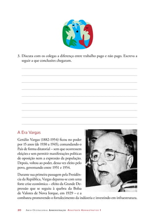 20	 Arco Ocupacional Administração Assistente Administrativo 1
3.	Discuta com os colegas a diferença entre trabalho pago e não pago. Escreva a
seguir a que conclusões chegaram.
A Era Vargas
Getúlio Vargas (1882-1954) ficou no poder
por 15 anos (de 1930 a 1945), comandando o
País de forma ditatorial – sem que ocorressem
eleições e sem permitir manifestações políticas
de oposição nem a expressão da população.
Depois, voltou ao poder, dessa vez eleito pelo
povo, governando entre 1951 e 1954.
Durante sua primeira passagem pela Presidên-
cia da República, Vargas deparou-se com uma
forte crise econômica – efeito da Grande De-
pressão que se seguiu à quebra da Bolsa
de Valores de Nova Iorque, em 1929 – e a
combateu promovendo o fortalecimento da indústria e investindo em infraestrutura.
©Folhapress
 