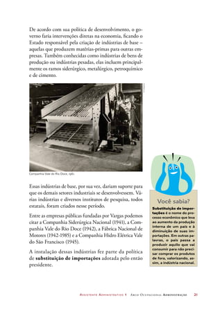 Assistente Administrativo 1 Arco Ocupacional Administração	 21
De acordo com sua política de desenvolvimento, o go-
verno faria intervenções diretas na economia, ficando o
Estado responsável pela criação de indústrias de base –
aquelas que produzem matérias-primas para outras em-
presas. Também conhecidas como indústrias de bens de
produção ou indústrias pesadas, elas incluem principal-
mente os ramos siderúrgico, metalúrgico, petroquímico
e de cimento.
Companhia Vale do Rio Doce, 1961.
Essas indústrias de base, por sua vez, dariam suporte para
que os demais setores industriais se desenvolvessem. Vá-
rias indústrias e diversos institutos de pesquisa, todos
estatais, foram criados nesse período.
Entre as empresas públicas fundadas por Vargas podemos
citar a Companhia Siderúrgica Nacional (1941), a Com-
panhia Vale do Rio Doce (1942), a Fábrica Nacional de
Motores (1942-1985) e a Companhia Hidro Elétrica Vale
do São Francisco (1945).
A instalação dessas indústrias fez parte da política
de substituição de importações adotada pelo então
presidente.
Você sabia?
Substituição de impor-
tações é o nome do pro-
cesso econômico que leva
ao aumento da produção
interna de um país e à
diminuição de suas im-
portações. Em outras pa-
lavras, o país passa a
produzir aquilo que vai
consumir para não preci-
sar comprar os produtos
de fora, valorizando, as-
sim, a indústria nacional.
©Folhapress
 