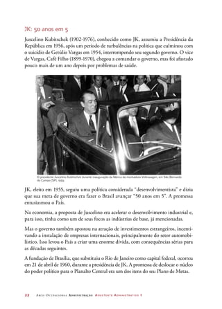22	 Arco Ocupacional Administração Assistente Administrativo 1
JK: 50 anos em 5
Juscelino Kubitschek (1902-1976), conhecido como JK, assumiu a Presidência da
República em 1956, após um período de turbulências na política que culminou com
o suicídio de Getúlio Vargas em 1954, interrompendo seu segundo governo. O vice
de Vargas, Café Filho (1899-1970), chegou a comandar o governo, mas foi afastado
pouco mais de um ano depois por problemas de saúde.
O presidente Juscelino Kubitschek durante inauguração da fábrica da montadora Volkswagen, em São Bernardo
do Campo (SP), 1959.
JK, eleito em 1955, seguiu uma política considerada “desenvolvimentista” e dizia
que sua meta de governo era fazer o Brasil avançar “50 anos em 5”. A promessa
entusiasmou o País.
Na economia, a proposta de Juscelino era acelerar o desenvolvimento industrial e,
para isso, tinha como um de seus focos as indústrias de base, já mencionadas.
Mas o governo também apostou na atração de investimentos estrangeiros, incenti-
vando a instalação de empresas internacionais, principalmente do setor automobi-
lístico. Isso levou o País a criar uma enorme dívida, com consequências sérias para
as décadas seguintes.
A fundação de Brasília, que substituiu o Rio de Janeiro como capital federal, ocorreu
em 21 de abril de 1960, durante a presidência de JK. A promessa de deslocar o núcleo
do poder político para o Planalto Central era um dos itens do seu Plano de Metas.
©AcervoUH/Folhapress
 