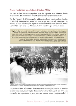 Assistente Administrativo 1 Arco Ocupacional Administração	 23
Tropas da Polícia Militar combatem passeata de estudantes nas ruas do centro da capital paulista, meses antes da aprovação do
Ato Institucional nº 5 (AI-5) de 1968, que deu poderes absolutos ao presidente durante o regime militar.
Novas mudanças: o período da Ditadura Militar
De 1964 a 1985, o Brasil mergulhou num dos capítulos mais sombrios de sua
história: uma ditadura militar marcada pela censura, violência e repressão.
No dia 1o
de abril de 1964, um golpe militar derrubou o presidente João Goulart
(1918-1976). Com isso, encerrou-se um governo que permitia, pela primeira vez na
história do País, manifestações populares e de trabalhadores, sem repressão. Inibiu-
-se também o processo de politização do povo brasileiro que estava em curso.
O golpe militar foi chamado de revolução por seus articuladores. Na perspectiva de confundir o povo
e a imprensa, os golpistas não podiam chamar essa medida de “golpe”, pois daria um tom de ilegalidade
ao acontecimento (o que poderia gerar descontentamento popular). Então, em vez disso, os golpistas da
ditadura o chamaram de revolução para parecer que estavam “inovando” ou “mudando”, de forma radi-
cal e armada (revolucionária), uma situação de descontentamento expressa pela sociedade em geral.
Fonte: SÃO PAULO (Estado). Secretaria de Desenvolvimento Econômico, Ciência e Tecnologia (Sdect).
Educação de Jovens e Adultos (EJA) – Mundo do Trabalho. Geografia, História e Trabalho: 9º ano/4º termo do
Ensino Fundamental. São Paulo: Sdect, 2013.
Os primeiros anos da ditadura militar foram marcados pela criação de diversos
atos institucionais, intervenções diretas na Constituição Federal. Em 1968, em
represália aos opositores, o novo governo baixou o Ato Institucional no
5
©Arquivo/EstadãoConteúdo/AE
 
