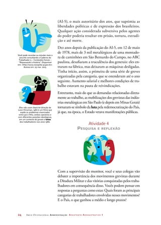 24	 Arco Ocupacional Administração Assistente Administrativo 1
(AI-5), o mais autoritário dos atos, que suprimiu as
liberdades políticas e de expressão dos brasileiros.
Qualquer ação considerada subversiva pelos agentes
do poder poderia resultar em prisão, tortura, extradi-
ção e até morte.
Dez anos depois da publicação do AI-5, em 12 de maio
de 1978, mais de 3 mil metalúrgicos de uma montado-
ra de caminhões em São Bernardo do Campo, no ABC
paulista, desafiaram a truculência dos generais: eles en-
traram na fábrica, mas deixaram as máquinas desligadas.
Tinha início, assim, a primeira de uma série de greves
organizadas pela categoria, que se estenderam até o ano
seguinte. Aumento salarial e melhores condições de tra-
balho estavam na pauta de reivindicações.
Entretanto, mais do que as demandas relacionadas direta-
mente ao trabalho, as mobilizações dos grevistas das indús-
trias metalúrgicas em São Paulo (e depois em Minas Gerais)
tornaram-se símbolo da luta pela redemocratização do País,
já que, na época, o Estado vetava manifestações públicas.
Atividade 4
Pesquisa e reflexão
Com a supervisão do monitor, você e seus colegas vão
debater a importância dos movimentos grevistas durante
a Ditadura Militar e das vitórias conquistadas pelos traba-
lhadores em consequência disso. Vocês podem pensar em
respostas a perguntas como estas: Quais foram as principais
categorias de trabalhadores envolvidas nesses movimentos?
E o País, o que ganhou a médio e longo prazos?
Eles não usam black-tie (direção de
Leon Hirszman, 1981) é um filme que
expõe os problemas vivenciados
entre pai e filho, ambos operários e
com diferentes posições ideológicas,
em um contexto de greves e lutas
dos trabalhadores nos anos 1980.
Você pode recordar ou estudar mais o
assunto consultando o Caderno do
Trabalhador 5 – Conteúdos Gerais –
“Repassando a história”. Disponível
em: http://www.viarapida.sp.gov.br.
Acesso em: 25 mar. 2015.
 
