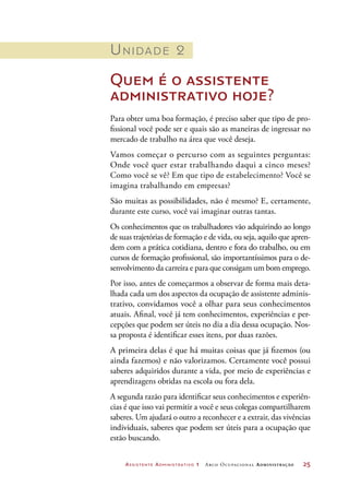 Assistente Administrativo 1 Arco Ocupacional Administração	 25
Unidade 2
Quem é o assistente
administrativo hoje?
Para obter uma boa formação, é preciso saber que tipo de pro-
fissional você pode ser e quais são as maneiras de ingressar no
mercado de trabalho na área que você deseja.
Vamos começar o percurso com as seguintes perguntas:
Onde você quer estar trabalhando daqui a cinco meses?
Como você se vê? Em que tipo de estabelecimento? Você se
imagina trabalhando em empresas?
São muitas as possibilidades, não é mesmo? E, certamente,
durante este curso, você vai imaginar outras tantas.
Os conhecimentos que os trabalhadores vão adquirindo ao longo
de suas trajetórias de formação e de vida, ou seja, aquilo que apren-
dem com a prática cotidiana, dentro e fora do trabalho, ou em
cursos de formação profissional, são importantíssimos para o de-
senvolvimento da carreira e para que consigam um bom emprego.
Por isso, antes de começarmos a observar de forma mais deta-
lhada cada um dos aspectos da ocupação de assistente adminis-
trativo, convidamos você a olhar para seus conhecimentos
atuais. Afinal, você já tem conhecimentos, experiências e per-
cepções que podem ser úteis no dia a dia dessa ocupação. Nos-
sa proposta é identificar esses itens, por duas razões.
A primeira delas é que há muitas coisas que já fizemos (ou
ainda fazemos) e não valorizamos. Certamente você possui
saberes adquiridos durante a vida, por meio de experiências e
aprendizagens obtidas na escola ou fora dela.
A segunda razão para identificar seus conhecimentos e experiên-
cias é que isso vai permitir a você e seus colegas compartilharem
saberes. Um ajudará o outro a reconhecer e a extrair, das vivências
individuais, saberes que podem ser úteis para a ocupação que
estão buscando.
 