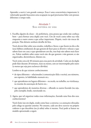 26	 Arco Ocupacional Administração Assistente Administrativo 1
Aprender a ouvir é um grande começo. Essa é uma característica importante (e
valorizada) quando buscamos uma ocupação na qual precisamos lidar com pessoas
diferentes o tempo todo.
Atividade 1
Sua história de vida
1.	Escolha alguém da classe – de preferência, uma pessoa que ainda não conheça
bem – para formar uma dupla com você. Um de vocês conta sobre sua vida
enquanto o outro anota o que achar importante. Depois, vocês vão trocar de
posição. Não deixem nenhum detalhe de fora.	
	 Vocês devem falar sobre seus estudos, trabalhos e bicos; o que fazem no dia a dia
(seus hábitos cotidianos); do que gostam de fazer para se divertir e relaxar; o que
sabem fazer em casa; o que aprenderam um dia, mas hoje não sabem mais fazer
etc. Falem também sobre como vocês são: do que gostam e não gostam; se são
organizados, dorminhocos, falantes etc.
	 Vocês terão cerca de 40 minutos para essa parte da atividade. Cada um da dupla
pode falar durante 20 minutos, mais ou menos, sem ser interrompido pelo outro
(a menos que seja para esclarecer dúvidas).
Lembre-se de que existem conhecimentos:
•	 de tipos diferentes – relacionados à comunicação (fala e escrita), aos números,
aos esportes, às habilidades manuais etc.;
•	 que aprendemos em lugares diferentes – na escola, no trabalho, na vizinhança,
na reunião da associação de bairro etc.;
•	 que aprendemos de maneiras diversas – olhando os outros fazendo (ou seja,
pelo exemplo), lendo, exercitando etc.
2.	Agora, que tal organizar todas essas informações, fazendo uma lista dos seus
conhecimentos?
	 Vocês farão isso em dupla, tendo como base a conversa e as anotações efetuadas
pelo colega na questão anterior. No entanto, cada um deve escrever no próprio
caderno o que descobriu (ou já sabia) sobre si mesmo. Você pode se basear no
modelo apresentado a seguir.
 